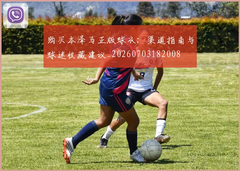 购买本泽马正版球衣：渠道指南与球迷收藏建议_20260703182008